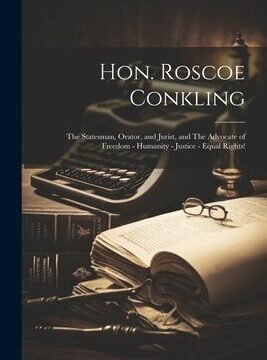 Hon. Roscoe Conkling: The Statesman, Orator, and Jurist, and The Advocate of Freedom - Humanity - Justice - Equal Rights!